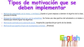 Tipos de motivación que se
deben implementar
● Motivación relacionada con la tarea, o intrínseca: Cuando el joven empieza a dominar el objetivo de la clase,
gracias al interés.
● Motivación relacionada con el yo, con la autoestima: Se forma una idea positiva del estudiante a si mismo a
medida que intenta lograr los objetivos.
● Motivación centrada en la valoración social: Aceptación y aprobación por parte de los demás.
● Motivación que apunta al logro de recompensas externas: (Premios)
 