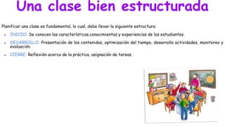 Una clase bien estructurada
Planificar una clase es fundamental, lo cual, debe llevar la siguiente estructura:
● INICIO: Se conocen las características,conocimientos y experiencias de los estudiantes.
● DESARROLLO: Presentación de los contenidos, optimización del tiempo, desarrollo actividades, monitoreo y
evaluación.
● CIERRE: Reflexión acerca de la práctica, asignación de tareas.
 