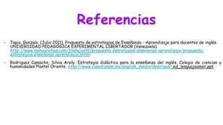 Referencias
- Tapia, Gonzalo. (Julio 2011). Propuesta de estrategias de Enseñanza - Aprendizaje para docentes de inglés.
UNIVERSIDAD PEDAGÓGICA EXPERIMENTAL LIBERTADOR (Venezuela).
http://www.monografias.com/trabajos91/propuesta-estrategias-ensenanza-aprendizaje/propuesta-
estrategias-ensenanza-aprendizaje.shtml
- Rodriguez Camacho, Silvia Arely. Estrategia didáctica para la enseñanza del inglés. Colegio de ciencias y
humanidades Plantel Oriente. http://www.cuaed.unam.mx/english_media/descrgas/ ed_lenguajeamor.ppt
 
