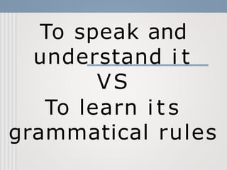 To speak and
understand i t
VS
To learn i t s
grammatical rules
 