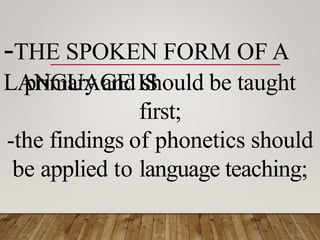 -THE SPOKEN FORM OF A
LANGUAGE IS
primary and should be taught
first;
-the findings of phonetics should
be applied to language teaching;
 