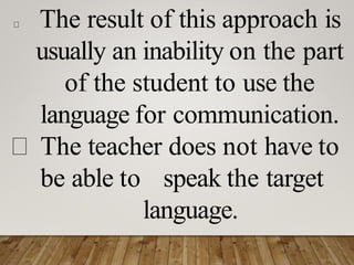 The result of this approach is
usually an inability on the part
of the student to use the
language for communication.
The teacher does not have to
be able to speak the target
language.
 