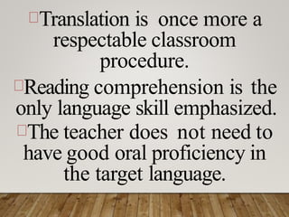 Translation is once more a
respectable classroom
procedure.
Reading comprehension is the
only language skill emphasized.
The teacher does not need to
have good oral proficiency in
the target language.
 