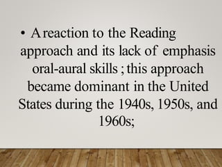• Areaction to the Reading
approach and its lack of emphasis
oral-aural skills ;this approach
became dominant in the United
States during the 1940s, 1950s, and
1960s;
 