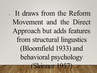 • It draws from the Reform
Movement and the Direct
Approach but adds features
from structural lingustics
(Bloomfield 1933) and
behavioral psychology
(Skinner 1957)
 