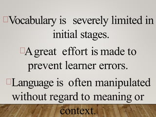 Vocabulary is severely limited in
initial stages.
Agreat effort is made to
prevent learner errors.
Language is often manipulated
without regard to meaning or
context.
 