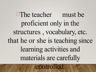 The teacher must be
proficient only in the
structures , vocabulary, etc.
that he or she is teaching since
learning activities and
materials are carefully
controlled.
 