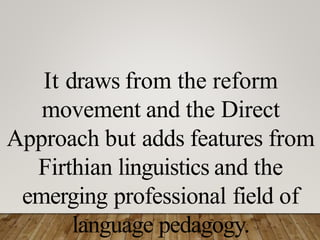 It draws from the reform
movement and the Direct
Approach but adds features from
Firthian linguistics and the
emerging professional field of
language pedagogy.
 