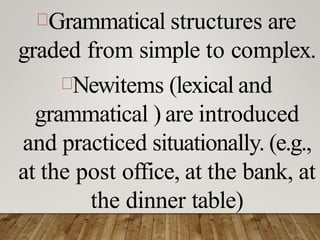 Grammatical structures are
graded from simple to complex.
Newitems (lexical and
grammatical ) are introduced
and practiced situationally. (e.g.,
at the post office, at the bank, at
the dinner table)
 