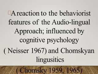 Areaction to the behaviorist
features of the Audio-lingual
Approach; influenced by
cognitive psychology
( Neisser 1967) and Chomskyan
lingusitics
( Chomsky 1959, 1965)
 