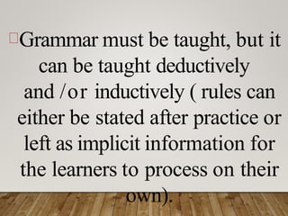 Grammar must be taught, but it
can be taught deductively
and /or inductively ( rules can
either be stated after practice or
left as implicit information for
the learners to process on their
own).
 