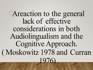 Areaction to the general
lack of effective
considerations in both
Audiolingualism and the
Cognitive Approach.
( Moskowitz 1978 and Curran
1976)
 