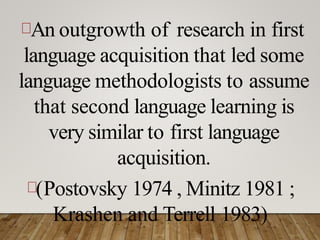 An outgrowth of research in first
language acquisition that led some
language methodologists to assume
that second language learning is
very similar to first language
acquisition.
(Postovsky 1974 , Minitz 1981 ;
Krashen and Terrell 1983)
 