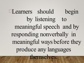 Learners should begin
by listening to
meaningful speech and by
responding nonverbally in
meaningful waysbefore they
produce any languages
themselves.
 