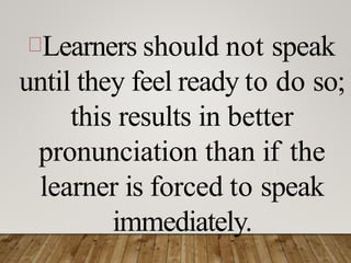 Learners should not speak
until they feel ready to do so;
this results in better
pronunciation than if the
learner is forced to speak
immediately.
 