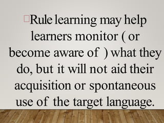 Rulelearning may help
learners monitor ( or
become aware of ) what they
do, but it will not aid their
acquisition or spontaneous
use of the target language.
 