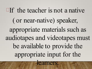 If the teacher is not a native
( or near-native) speaker,
appropriate materials such as
audiotapes and videotapes must
be available to provide the
appropriate input for the
learners.
 