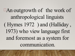 An outgrowth of the work of
anthropological linguists
( Hymes 1972 ) and (Halliday ,
1973) who view language first
and foremost as a system for
communication.
 