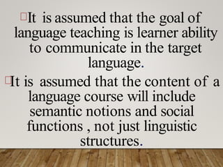 It is assumed that the goal of
language teaching is learner ability
to communicate in the target
language.
It is assumed that the content of a
language course will include
semantic notions and social
functions , not just linguistic
structures.
 