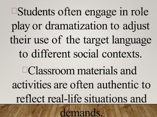 Students often engage in role
play or dramatization to adjust
their use of the target language
to different social contexts.
Classroom materials and
activities are often authentic to
reflect real-life situations and
demands.
 