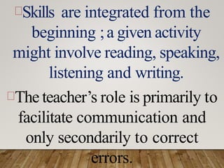 Skills are integrated from the
beginning ;a given activity
might involve reading, speaking,
listening and writing.
The teacher’s role is primarily to
facilitate communication and
only secondarily to correct
errors.
 