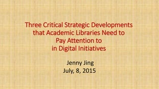 Three Critical Strategic Developments
that Academic Libraries Need to
Pay Attention to
in Digital Initiatives
Jenny Jing
July, 8, 2015
 