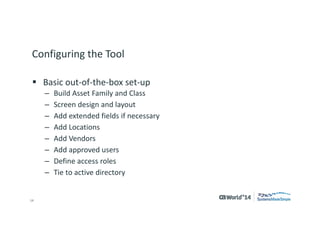 14 
© 2014 CA. ALL RIGHTS RESERVED. 
Configuring the Tool 
Basic out-of-the-box set-up 
–Build Asset Family and Class 
–Screen design and layout 
–Add extended fields if necessary 
–Add Locations 
–Add Vendors 
–Add approved users 
–Define access roles 
–Tie to active directory  