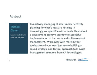 2 
© 2014 CA. ALL RIGHTS RESERVED. 
Abstract 
Pro-actively managing IT assets and effectively planning for what’s next are not easy in increasingly complex IT environments. Hear about a government agency's journey to successful implementation of hardware and software asset management.Walk away with more in your toolbox to aid your own journey to building a sound strategic and tactical approach to IT Asset Management solutions from CA Technologies. 
Michael Glanert 
Systems Made Simple 
ITAM Practice Lead  