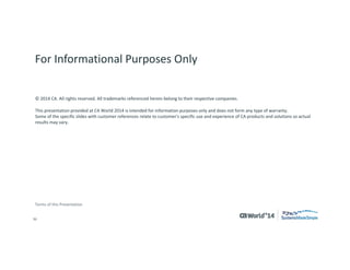 36 
© 2014 CA. ALL RIGHTS RESERVED. 
For Informational Purposes Only 
This presentation provided at CA World 2014 is intended for information purposes only and does not form any type of warranty. Content provided in this presentation has not been reviewed for accuracy and is based on information provided by CA Partners and Customers. 
Terms of this Presentation 