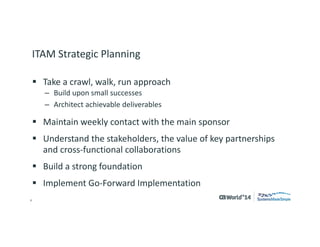 4 
© 2014 CA. ALL RIGHTS RESERVED. 
ITAM Strategic Planning 
Take a crawl, walk, run approach 
–Build upon small successes 
–Architect achievable deliverables 
Maintain weekly contact with the main sponsor 
Understand the stakeholders, the value of key partnerships and cross-functional collaborations 
Build a strong foundation 
Implement Go-Forward Implementation  