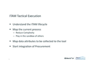 5 
© 2014 CA. ALL RIGHTS RESERVED. 
ITAM Tactical Execution 
Understand the ITAM lifecycle 
Map the current process 
–Reduce Complexity 
–Play in the sandbox of others 
Map data attributes to be collected to the tool 
Start integration of procurement  