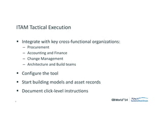 6 
© 2014 CA. ALL RIGHTS RESERVED. 
ITAM Tactical Execution 
Integrate with key cross-functional organizations: 
–Procurement 
–Accounting and Finance 
–Change Management 
–Architecture and Build teams 
Configure the tool 
Start building models and asset records 
Document click-level instructions  