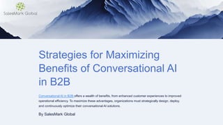 Strategies for Maximizing
Benefits of Conversational AI
in B2B
Conversational AI in B2B offers a wealth of benefits, from enhanced customer experiences to improved
operational efficiency. To maximize these advantages, organizations must strategically design, deploy,
and continuously optimize their conversational AI solutions.
By SalesMark Global
 