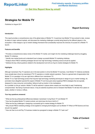 Find Industry reports, Company profiles
ReportLinker                                                                      and Market Statistics
                                             >> Get this Report Now by email!



Strategies for Mobile TV
Published on August 2011

                                                                                                            Report Summary

Introduction


This report provides a comprehensive view of the global status of Mobile TV. It examines how Mobile TV has evolved to date, reviews
its status in major national markets, and discusses the marketing challenges currently being faced by the different players in the
ecosystem. It then designs a 'go to market' strategy framework that considerably improves the chances of success for a Mobile TV
launch.


Features and benefits


* Provides a comprehensive status review of the Mobile TV market, and insight into the marketing challenges faced by struggling
Mobile TV initiatives.
* Identify new market trends and understand how to design successful Mobile TV marketing initiatives.
* Analyze where FMCG marketing strategies fail and how high technology marketing science should be applied.
* Address the key critical questions related to the development and roll out of go to market strategies for Mobile TV.


Highlights


Although mainstream Pay TV operators are in the best position to drive the Mobile TV business, most Mobile TV initiatives worldwide
have actually been driven by mainstream FTA TV operators or mobile network operators. There is a general lack of appreciation that
Mobile TV is a paradigm in its own right that is different from mainstream TV.
Mobile TV is a high technology product that requires high technology marketing techniques to design its 'go to market' strategy. Its
promoters have altogether ignored this aspect of Mobile TV and have gone about applying FMCG strategies that are typically
designed for mass consumer commodities, failing to build up traction in the marketplace.
As a portable 'on the go' solution, Mobile TV will be watched in places where viewers are more likely to seek "entertaining
companionship". But being of personal nature, it may be watched anywhere and it is foreseen that Mobile TV will also find a place on
desks, whether in homes or offices.


Your key questions answered


* What are the key philosophical differences between mainstream 'Living Room TV' and Mobile TV'
* How has the global Mobile TV market evolved, and what does the future hold for it'
* What are the key challenges in designing a successful got to market strategy for Mobile TV'
* Why should FMCG marketing strategy not be applied to emerging technologies such as Mobile TV' What is HTM Science and how
should it be applied'
* How can free to air and Pay TV business models be synergized to design a Mobile TV "cash cow"'




                                                                                                             Table of Content



Strategies for Mobile TV (From Slideshare)                                                                                     Page 1/8
 