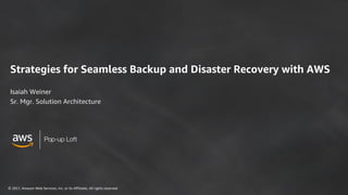 © 2017, Amazon Web Services, Inc. or its Affiliates. All rights reserved
Pop-up Loft
Strategies for Seamless Backup and Disaster Recovery with AWS
Isaiah Weiner
Sr. Mgr. Solution Architecture
 