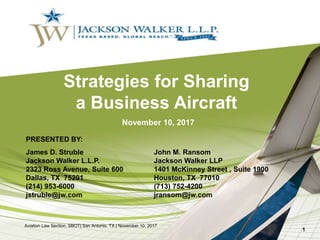 Strategies for Sharing
a Business Aircraft
PRESENTED BY:
James D. Struble John M. Ransom
Jackson Walker L.L.P. Jackson Walker LLP
2323 Ross Avenue, Suite 600 1401 McKinney Street , Suite 1900
Dallas, TX 75201 Houston, TX 77010
(214) 953-6000 (713) 752-4200
jstruble@jw.com jransom@jw.com
November 10, 2017
Aviation Law Section, SBOT| San Antonio, TX | November 10, 2017
1
 
