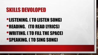SKILLS DEVOLOPED
•LISTENING. ( TO LISTEN SONG)
•READING. (TO READ LYRICS)
•WRITING. ( TO FILL THE SPACE)
•SPEAKING. ( TO S...