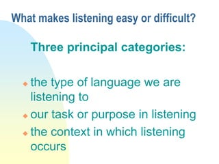 What makes listening easy or difficult?
Three principal categories:
 the type of language we are
listening to
 our task or purpose in listening
 the context in which listening
occurs
 