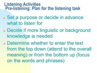 Listening Activities
Pre-listening: Plan for the listening task
 Set a purpose or decide in advance
what to listen for
 Decide if more linguistic or background
knowledge is needed
 Determine whether to enter the text
from the top down (attend to the overall
meaning) or from the bottom up (focus
on the words and phrases)
 