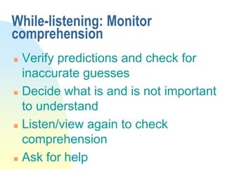 While-listening: Monitor
comprehension
 Verify predictions and check for
inaccurate guesses
 Decide what is and is not important
to understand
 Listen/view again to check
comprehension
 Ask for help
 