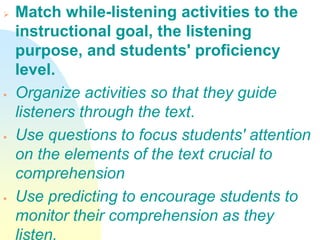  Match while-listening activities to the
instructional goal, the listening
purpose, and students' proficiency
level.
 Organize activities so that they guide
listeners through the text.
 Use questions to focus students' attention
on the elements of the text crucial to
comprehension
 Use predicting to encourage students to
monitor their comprehension as they
listen.
 