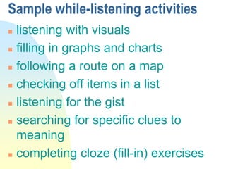 Sample while-listening activities
 listening with visuals
 filling in graphs and charts
 following a route on a map
 checking off items in a list
 listening for the gist
 searching for specific clues to
meaning
 completing cloze (fill-in) exercises
 