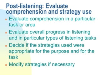 Post-listening: Evaluate
comprehension and strategy use
 Evaluate comprehension in a particular
task or area
 Evaluate overall progress in listening
and in particular types of listening tasks
 Decide if the strategies used were
appropriate for the purpose and for the
task
 Modify strategies if necessary
 