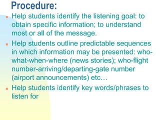 Procedure:
 Help students identify the listening goal: to
obtain specific information; to understand
most or all of the message.
 Help students outline predictable sequences
in which information may be presented: who-
what-when-where (news stories); who-flight
number-arriving/departing-gate number
(airport announcements) etc…
 Help students identify key words/phrases to
listen for
 