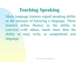 Many language learners regard speaking ability
as the measure of knowing a language. These
learners define fluency as the ability to
converse with others, much more than the
ability to read, write, or comprehend oral
language.
Teaching Speaking
ELT General Supervision
 