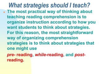 What strategies should I teach?
 The most practical way of thinking about
teaching reading comprehension is to
organize instruction according to how you
want students to think about strategies.
For this reason, the most straightforward
way of organizing comprehension
strategies is to think about strategies that
one might use
pre- reading, while-reading, and post-
reading.
 