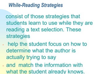 While-Reading Strategies
consist of those strategies that
students learn to use while they are
reading a text selection. These
strategies
 help the student focus on how to
determine what the author is
actually trying to say
 and match the information with
what the student already knows.
 