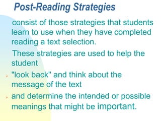 Post-Reading Strategies
consist of those strategies that students
learn to use when they have completed
reading a text selection.
These strategies are used to help the
student
 "look back" and think about the
message of the text
 and determine the intended or possible
meanings that might be important.
 