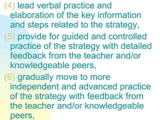 (4) lead verbal practice and
elaboration of the key information
and steps related to the strategy,
(5) provide for guided and controlled
practice of the strategy with detailed
feedback from the teacher and/or
knowledgeable peers,
(6) gradually move to more
independent and advanced practice
of the strategy with feedback from
the teacher and/or knowledgeable
peers,
 