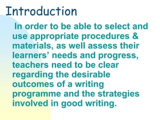 Introduction
In order to be able to select and
use appropriate procedures &
materials, as well assess their
learners’ needs and progress,
teachers need to be clear
regarding the desirable
outcomes of a writing
programme and the strategies
involved in good writing.
 